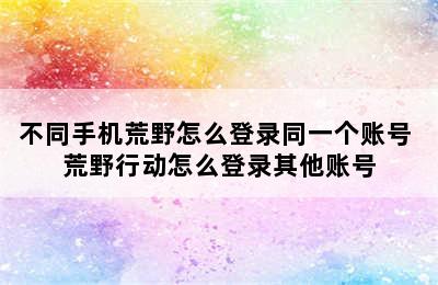 不同手机荒野怎么登录同一个账号 荒野行动怎么登录其他账号